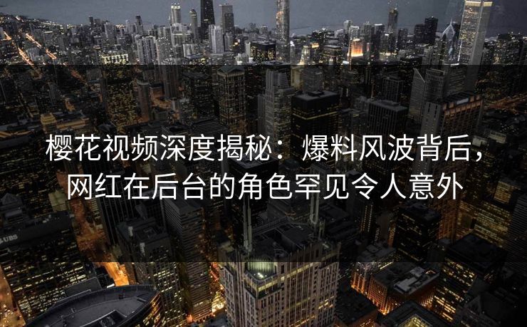 樱花视频深度揭秘：爆料风波背后，网红在后台的角色罕见令人意外