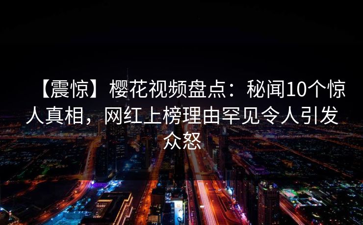 【震惊】樱花视频盘点：秘闻10个惊人真相，网红上榜理由罕见令人引发众怒