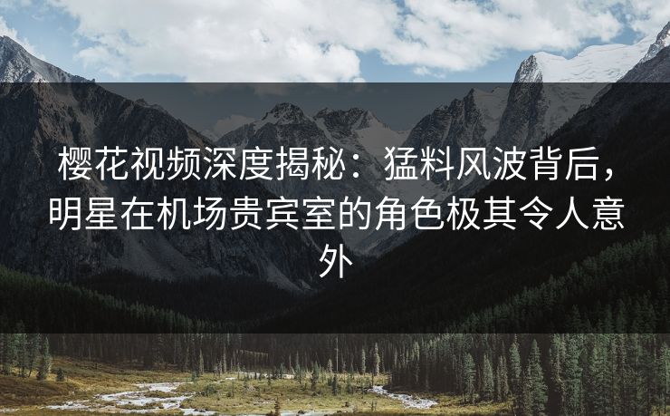 樱花视频深度揭秘：猛料风波背后，明星在机场贵宾室的角色极其令人意外