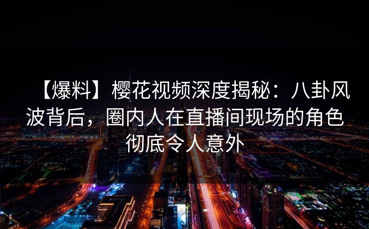 【爆料】樱花视频深度揭秘：八卦风波背后，圈内人在直播间现场的角色彻底令人意外