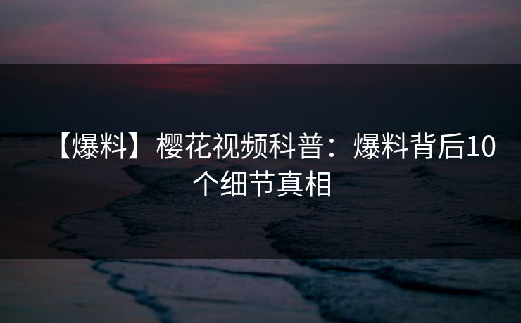 【爆料】樱花视频科普:爆料背后10个细节真相 【爆料】樱花视频科普:爆料背后10个细节真相