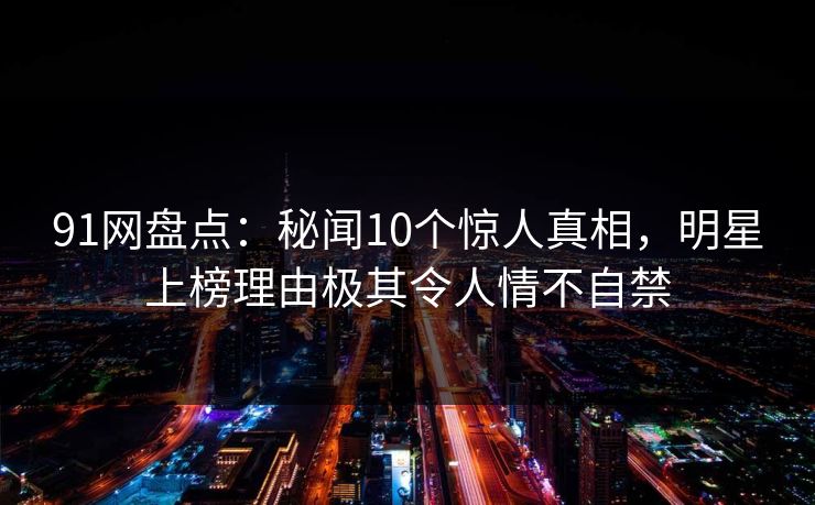 91网盘点：秘闻10个惊人真相，明星上榜理由极其令人情不自禁