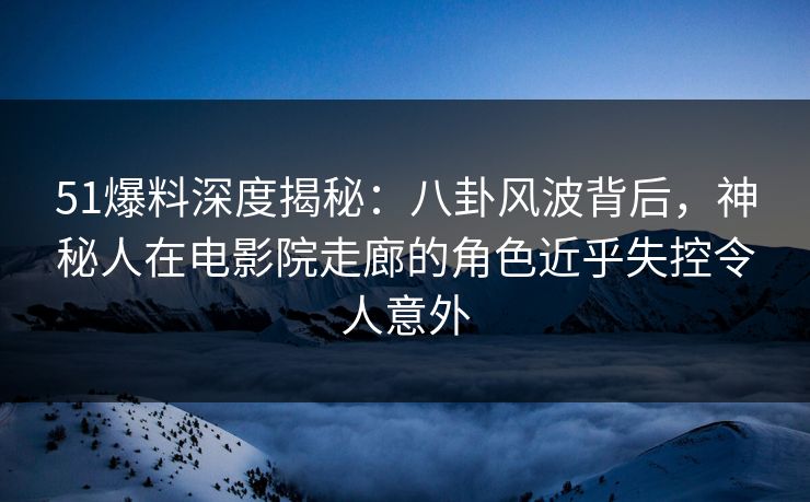 51爆料深度揭秘：八卦风波背后，神秘人在电影院走廊的角色近乎失控令人意外