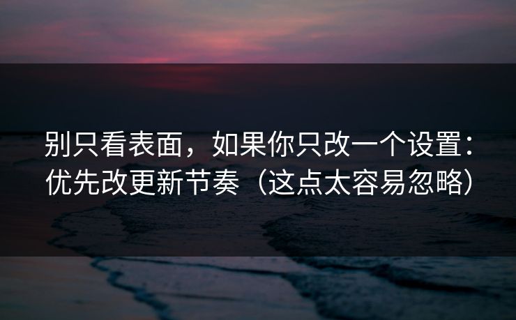别只看表面，如果你只改一个设置：优先改更新节奏（这点太容易忽略）
