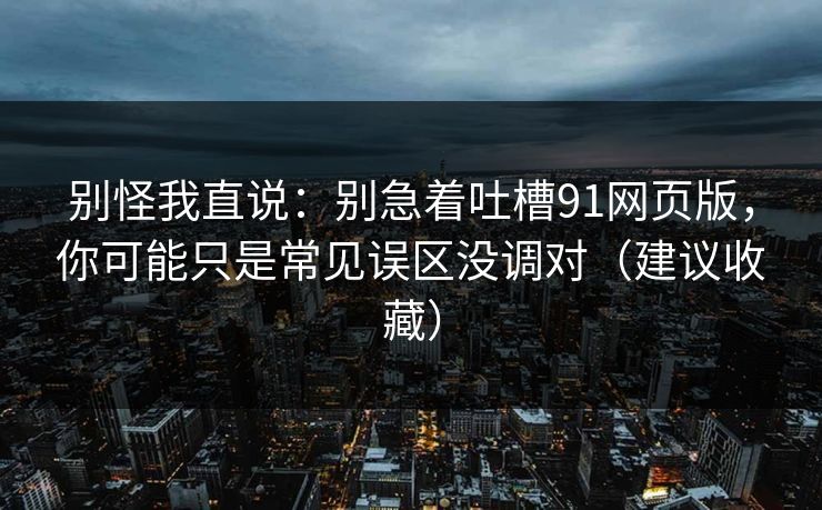 别怪我直说:别急着吐槽91网页版,你可能只是常见误区没调对(建议收藏)