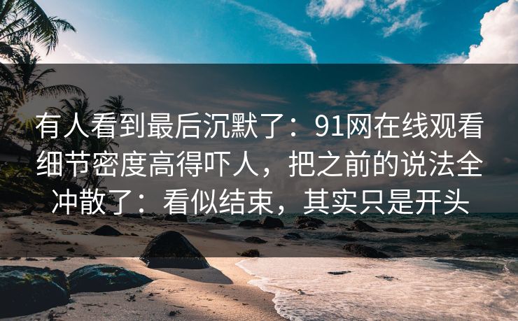 有人看到最后沉默了：91网在线观看细节密度高得吓人，把之前的说法全冲散了：看似结束，其实只是开头