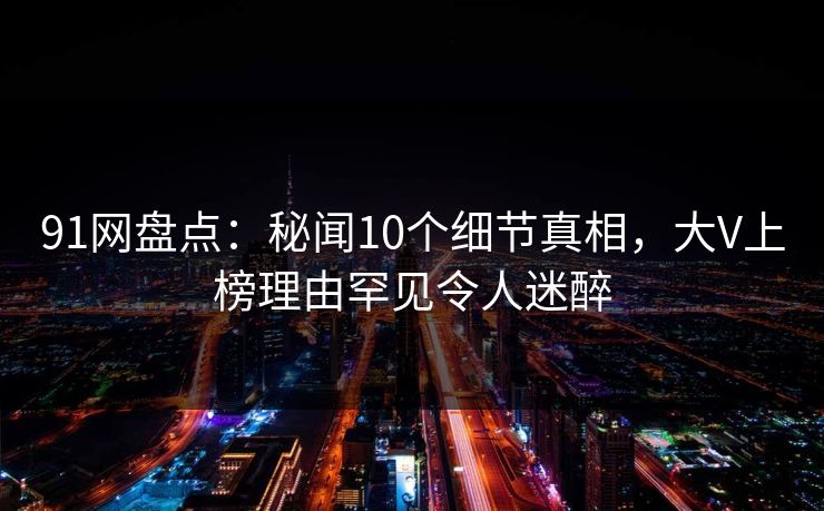 91网盘点：秘闻10个细节真相，大V上榜理由罕见令人迷醉