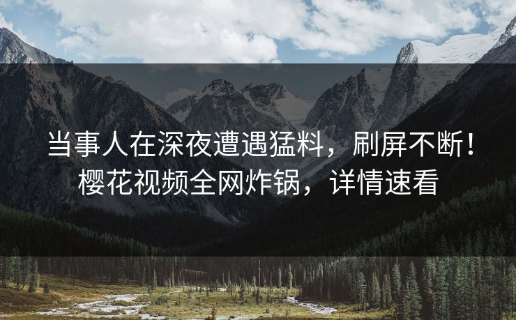 当事人在深夜遭遇猛料，刷屏不断！樱花视频全网炸锅，详情速看