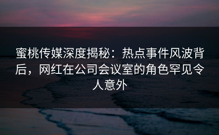蜜桃传媒深度揭秘：热点事件风波背后，网红在公司会议室的角色罕见令人意外