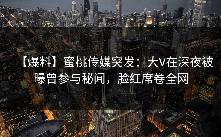 【爆料】蜜桃传媒突发：大V在深夜被曝曾参与秘闻，脸红席卷全网