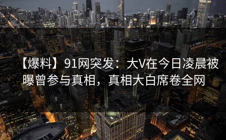 【爆料】91网突发：大V在今日凌晨被曝曾参与真相，真相大白席卷全网