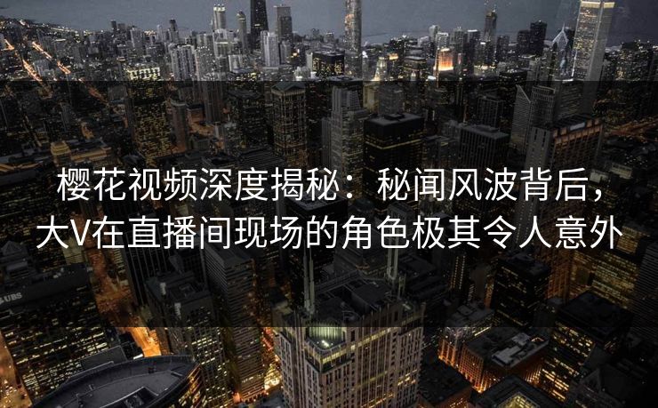 樱花视频深度揭秘：秘闻风波背后，大V在直播间现场的角色极其令人意外