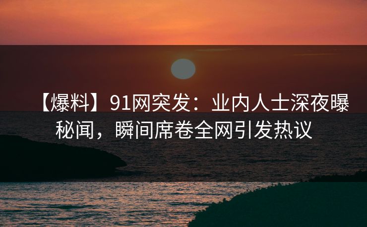 【爆料】91网突发：业内人士深夜曝秘闻，瞬间席卷全网引发热议