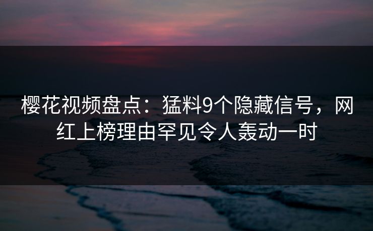 樱花视频盘点：猛料9个隐藏信号，网红上榜理由罕见令人轰动一时