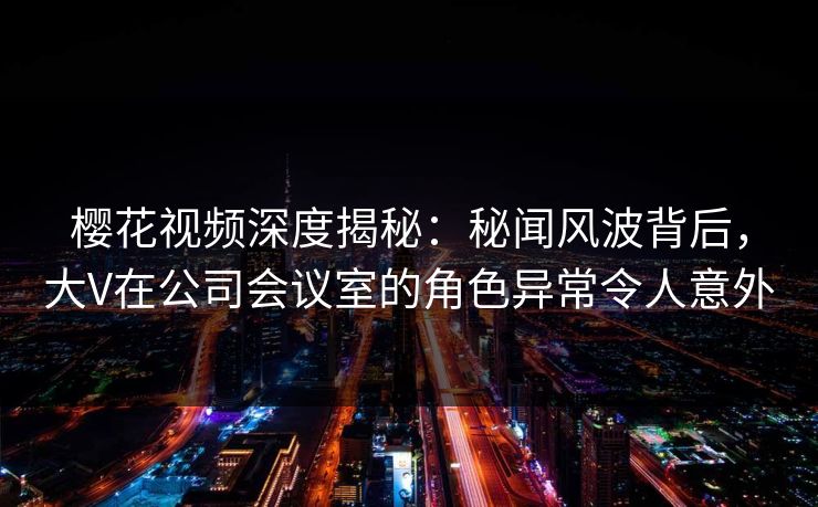 樱花视频深度揭秘:秘闻风波背后,大V在公司会议室的角色异常令人意外
