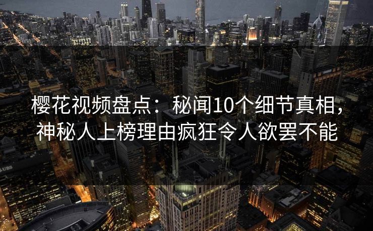 樱花视频盘点：秘闻10个细节真相，神秘人上榜理由疯狂令人欲罢不能