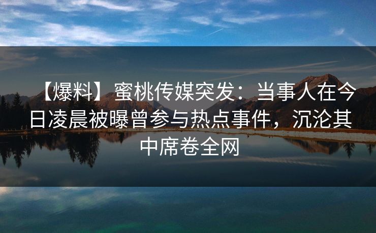 【爆料】蜜桃传媒突发：当事人在今日凌晨被曝曾参与热点事件，沉沦其中席卷全网