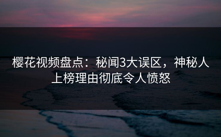 樱花视频盘点：秘闻3大误区，神秘人上榜理由彻底令人愤怒