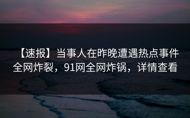 【速报】当事人在昨晚遭遇热点事件 全网炸裂，91网全网炸锅，详情查看