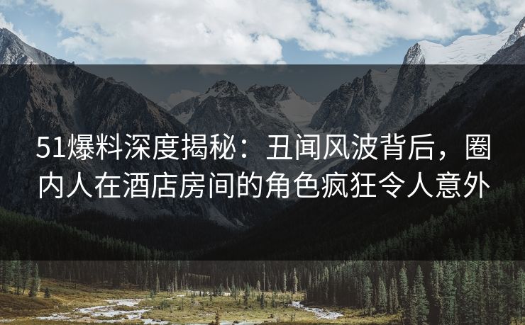 51爆料深度揭秘：丑闻风波背后，圈内人在酒店房间的角色疯狂令人意外