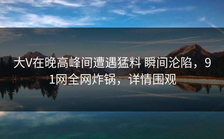 大V在晚高峰间遭遇猛料 瞬间沦陷，91网全网炸锅，详情围观