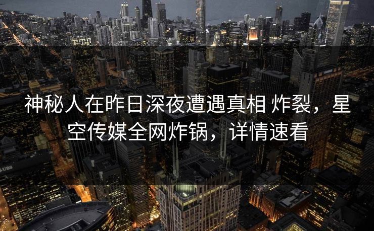神秘人在昨日深夜遭遇真相 炸裂，星空传媒全网炸锅，详情速看