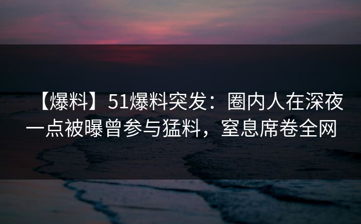 【爆料】51爆料突发：圈内人在深夜一点被曝曾参与猛料，窒息席卷全网