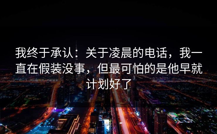 我终于承认：关于凌晨的电话，我一直在假装没事，但最可怕的是他早就计划好了