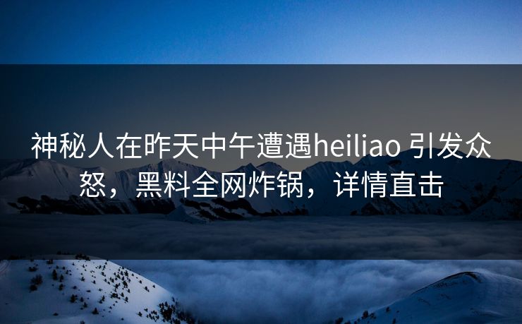 神秘人在昨天中午遭遇heiliao 引发众怒，黑料全网炸锅，详情直击