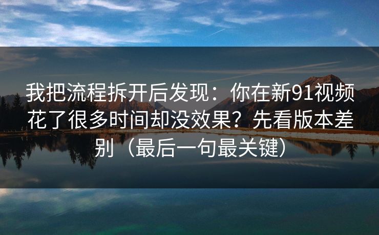 我把流程拆开后发现：你在新91视频花了很多时间却没效果？先看版本差别（最后一句最关键）