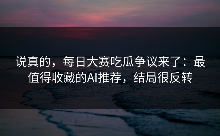 说真的，每日大赛吃瓜争议来了：最值得收藏的AI推荐，结局很反转