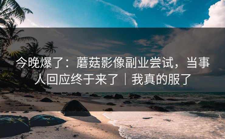 今晚爆了：蘑菇影像副业尝试，当事人回应终于来了｜我真的服了