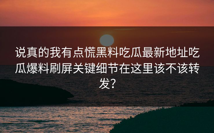 说真的我有点慌黑料吃瓜最新地址吃瓜爆料刷屏关键细节在这里该不该转发？