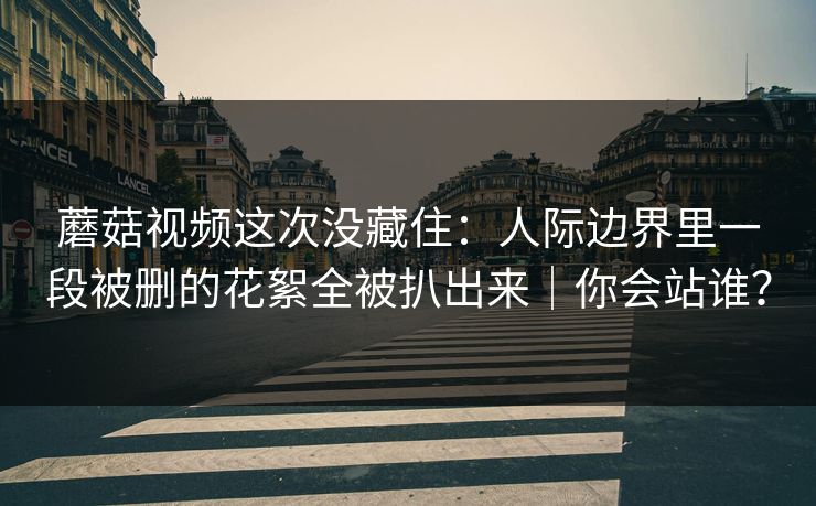蘑菇视频这次没藏住：人际边界里一段被删的花絮全被扒出来｜你会站谁？
